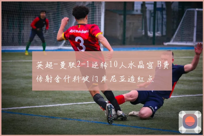 英超-曼联2-1逆转10人水晶宫 B费传射舍什科破门库尼亚造红点